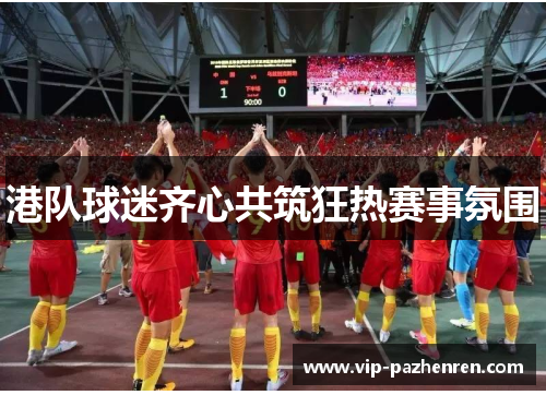 港队球迷齐心共筑狂热赛事氛围