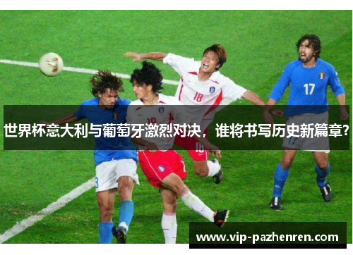 世界杯意大利与葡萄牙激烈对决，谁将书写历史新篇章？