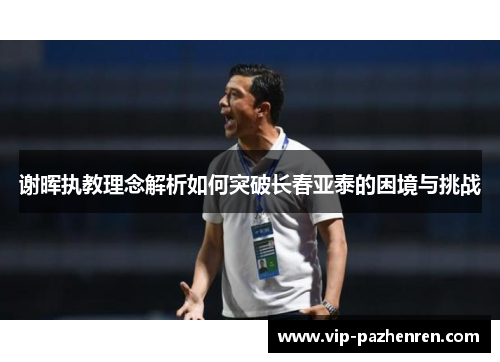 谢晖执教理念解析如何突破长春亚泰的困境与挑战