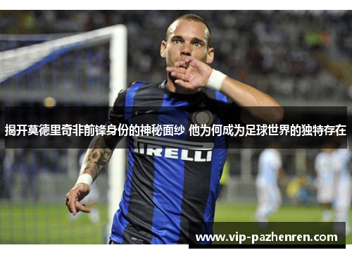 揭开莫德里奇非前锋身份的神秘面纱 他为何成为足球世界的独特存在