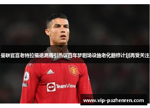 曼联官宣老特拉福德漏雨引热议百年梦剧场设施老化翻修计划再受关注